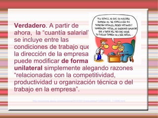 Verdadero. A partir de
ahora, la “cuantía salarial”
se incluye entre las
condiciones de trabajo que
la dirección de la empresa
puede modificar de forma
unilateral simplemente alegando razones
“relacionadas con la competitividad,
productividad u organización técnica o del
trabajo en la empresa”.
      http://economia.elpais.com/economia/2012/02/12/actualidad/1329022533_114896.html
 