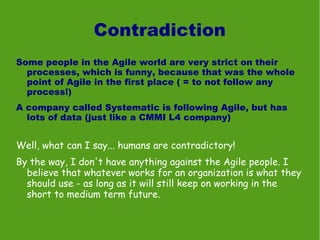 Contradiction
Some people in the Agile world are very strict on their
  processes, which is funny, because that was the whole
  point of Agile in the first place ( = to not follow any
  process!)
A company called Systematic is following Agile, but has
  lots of data (just like a CMMI L4 company)


Well, what can I say... humans are contradictory!
By the way, I don't have anything against the Agile people. I
  believe that whatever works for an organization is what they
  should use - as long as it will still keep on working in the
  short to medium term future.
 