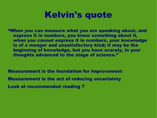 Kelvin's quote
“When you can measure what you are speaking about, and
  express it in numbers, you know something about it,
  when you cannot express it in numbers, your knowledge
  is of a meager and unsatisfactory kind; it may be the
  beginning of knowledge, but you have scarely, in your
  thoughts advanced to the stage of science.”


Measurement is the foundation for improvement
Measurement is the act of reducing uncertainty
Look at recommended reading 7
 