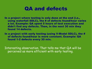 QA and defects
In a project where testing is only done at the end (i.e.,
  using waterfall SDLC), the # of defects found/hour varies
  a lot. Example: QA spent 5 hours of test execution and
  didn't find any defects. Then, in the next 30 min they
  found 14 defects.
In a project with early testing (using V-Model SDLC), the #
  of defects found/hour is more constant. Example: QA
  found 1-2 defects every 30 min.


Interesting observation. That tells me that QA will be
  perceived as more efficient with early testing.
 