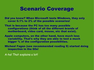 Scenario Coverage
Did you know? When Microsoft tests Windows, they only
  cover 0.1% to 2% of the possible scenarios!
That is because the PC has too many possible
  configurations (think of all the different brands of
  motherboard, video card, mouse, etc that exist).
Apple computers, on the other hand, have much less
  variability. That's why they are able to test a much
  bigger % of the configuration possibilities.
Micheal Fagan (see recommended reading 9) started doing
  inspection in the 60s!

A-ha! That explains a lot!
 