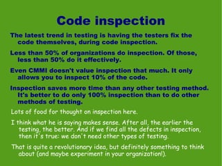 Code inspection
The latest trend in testing is having the testers fix the
  code themselves, during code inspection.
Less than 50% of organizations do inspection. Of those,
  less than 50% do it effectively.
Even CMMI doesn't value inspection that much. It only
  allows you to inspect 10% of the code.
Inspection saves more time than any other testing method.
  It's better to do only 100% inspection than to do other
  methods of testing.
Lots of food for thought on inspection here.
I think what he is saying makes sense. After all, the earlier the
   testing, the better. And if we find all the defects in inspection,
   then it's true: we don't need other types of testing.
That is quite a revolutionary idea, but definitely something to think
  about (and maybe experiment in your organization!).
 