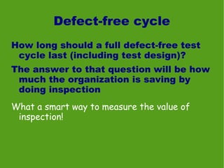 Defect-free cycle
How long should a full defect-free test
 cycle last (including test design)?
The answer to that question will be how
 much the organization is saving by
 doing inspection
What a smart way to measure the value of
 inspection!
 