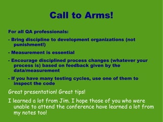 Call to Arms!
For all QA professionals:
- Bring discipline to development organizations (not
   punishment!)
- Measurement is essential
- Encourage disciplined process changes (whatever your
   process is) based on feedback given by the
   data/measurement
- If you have many testing cycles, use one of them to
   inspect the code
Great presentation! Great tips!
I learned a lot from Jim. I hope those of you who were
   unable to attend the conference have learned a lot from
   my notes too!
 