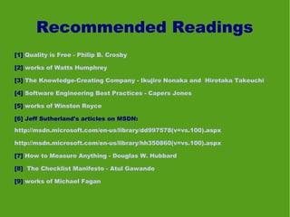 Recommended Readings
[1] Quality is Free - Philip B. Crosby

[2] works of Watts Humphrey

[3] The Knowledge-Creating Company - Ikujiro Nonaka and Hirotaka Takeuchi

[4] Software Engineering Best Practices - Capers Jones

[5] works of Winston Royce

[6] Jeff Sutherland's articles on MSDN:
http://msdn.microsoft.com/en-us/library/dd997578(v=vs.100).aspx

http://msdn.microsoft.com/en-us/library/hh350860(v=vs.100).aspx

[7] How to Measure Anything - Douglas W. Hubbard

[8] The Checklist Manifesto - Atul Gawande

[9] works of Michael Fagan
 