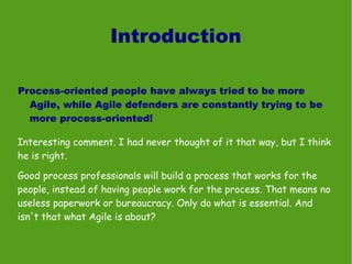 Introduction

Process-oriented people have always tried to be more
  Agile, while Agile defenders are constantly trying to be
  more process-oriented!

Interesting comment. I had never thought of it that way, but I think
he is right.

Good process professionals will build a process that works for the
people, instead of having people work for the process. That means no
useless paperwork or bureaucracy. Only do what is essential. And
isn't that what Agile is about?
 