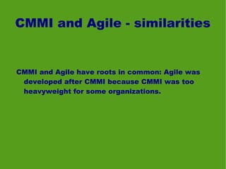CMMI and Agile - similarities


CMMI and Agile have roots in common: Agile was
 developed after CMMI because CMMI was too
 heavyweight for some organizations.
 