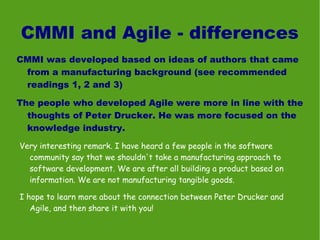 CMMI and Agile - differences
CMMI was developed based on ideas of authors that came
 from a manufacturing background (see recommended
 readings 1, 2 and 3)

The people who developed Agile were more in line with the
  thoughts of Peter Drucker. He was more focused on the
  knowledge industry.

Very interesting remark. I have heard a few people in the software
  community say that we shouldn't take a manufacturing approach to
  software development. We are after all building a product based on
  information. We are not manufacturing tangible goods.

I hope to learn more about the connection between Peter Drucker and
   Agile, and then share it with you!
 