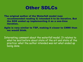 Other SDLCs
The original author of the Waterfall model (see
  recommended reading 5) intended it to be iterative. But
  the DOD ended up implementing it as a one-time
  iteration.
Agile is very similar to TSP, making it closer to CMMI than
  we would think.


Interesting comment about the waterfall model. It relates to
  what he said before about state of the art and state of the
  practice: what the author intended was not what ended up
  being done.
 