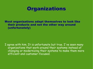 Organizations

Most organizations adapt themselves to look like
 their products and not the other way around
 (unfortunately)




I agree with him. It is unfortunate but true. I've seen many
   organizations that work around their systems instead of
   changing or modernizing their systems to make them more
   efficient and customer-focused.
 