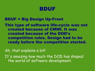 BDUF
BDUF = Big Design Up-Front
This type of software life-cycle was not
 created because of CMMI. It was
 created because of the DOD's
 competition rules. Design had to be
 ready before the competition started.

Ah, that explains a lot!
It's amazing how much the DOD has shaped
  the world of software development.
 