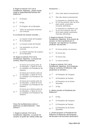 Página10 de 11
8. Según el artículo 113.1 de la
Constitución Española. ¿Quién puede
exigir la responsabilidad política del
Gobierno?
a) El Senado.
b) El Rey.
c) El Congreso de los Diputados.
d)
Todas las respuestas anteriores
son correctas.
9. La moción de censura necesita ...
a)
La mayoría simple del Congreso
de los Diputados.
b) La mayoría simple del Senado.
c)
Las respuestas a) y b) son
correctas.
d)
La mayoría absoluta del congreso
de los Diputados.
10. Según el artículo 113.2 de la
Constitución Española. La moción de
censura deberá se propuesta ...
a)
Al menos por la quinta parte de
los Diputados, y habrá de incluir
un candidato a la Presidencia del
Gobierno.
b)
Al menos por la tercera parte de
los Diputados, y habrá de incluir
un candidato a la Presidencia del
Gobierno.
c)
Al menos por la octava parte de
los Diputados, y habrá de incluir
un candidato a la Presidencia del
Gobierno.
d)
Al menos por la décima parte de
los Diputados, y habrá de inclur
un candidato a la Presidencia del
Gobierno.
Tema: De las Relaciones entre el
Gobierno y la Administración - Test
Online 8
1. Según el artículo 113.3 de la
Constitución Española. La moción de
censura no podrá ser votada hasta que
transcurran ...
a) Cinco días desde la presentación.
b) Diez días desde la presentación.
c)
La respuesta a), añadiendo que,
En los dos primeros días de dicho
plazo podrán presentarse
mociones alternativas.
d)
La respuesta b), añadiendo que,
en los cinco primeros días de
dicho plazo podrán presentarse
mociones alternativas.
2. Según el artículo 113.4 de la
Constitución Española. Si la moción de
censura no fuere aprobada por el
Congreso, sus signatarios no podrán
presentar otra durante ...
a) El mismo período de sesiones.
b) El mismo año.
c) El mismo mes.
d) La misma semana.
3. Según el artículo 114.1 de la
Constitución Española. Si el Congreso
niega su confianza al Gobierno, éste
presentará su dimisión ...
a) Al Presidente del Congreso.
b) Al Presidente del Senado.
c)
Al Presidente de las Cortes
Generales.
d) Al Rey.
4. ¿Quién nombra al Presidente del
Gobierno?
a) El Rey.
b) El Presidente del Congreso.
c) El Presidente del Senado.
d)
El Presidente de las Cortes
Generales.
5. ¿Podrá proponer el Presidente del
Gobierno la disolución del Congreso,
del Senado o de las Cortes Generales?
 