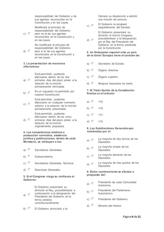 Página4 de 11
responsabilidad del Gobierno y de
sus agentes reconocidos en la
Constitución y en las Leyes.
c)
Modificará el principio de
responsabilidad del Gobierno,
pero no el de sus agentes
reconocidos en la Constitución y
en las Leyes.
d)
No modificará el principio de
responsabilidad del Gobierno,
pero sí el de sus agentes
reconocidos en la Constitución y
en las Leyes.
3. La presentación de mociones
alternativas:
a)
Está permitido, pudiendo
efectuarse dentro de los dos
primeros días del plazo previo a la
votación de la moción
primeramente formulada.
b)
Es un supuesto no permitido por
nuestra Constitución.
c)
Está permitido, pudiendo
efectuarse en cualquier momento
anterior a la votación de la moción
primeramente presentada.
d)
Está permitido, pudiendo
efectuarse dentro de los cinco
primeros días del plazo previo a la
votación de la moción
originalmente propuesta.
4. Las competencias relativas a
producción normativa, asistencia
jurídica y publicaciones, dentro de cada
Ministerio, se atribuyen a los:
a) Secretarios Generales.
b) Subsecretarios.
c) Secretarios Generales Técnicos.
d) Directores Generales.
5. Si el Congreso niega su confianza al
Gobierno:
a)
El Gobierno presentará su
dimisión al Rey, procediéndose a
continuación a la designación del
Presidente del Gobierno en la
forma prevista
constitucionalmente.
b) El Gobierno anunciará a la
Cámara su disposición a admitir
una moción de censura.
c)
El Gobierno la recabará
seguidamente del Senado.
d)
El Gobierno presentará su
dimisión al mismo Congreso,
procediéndose a la designación
por el Rey del Presidente del
Gobierno en la forma prevenida
por la Constitución.
6. Un Embajador español ante un país
de la Unión Europea tiene el carácter de:
a) Secretario de Estado.
b) Órgano directivo.
c) Órgano superior.
d) Ninguna respuesta es cierta.
7. El Título Quinto de la Constitución
finaliza en el artículo:
a) 116.
b) 118.
c) 117.
d) 115.
8. Los Subdirectores Generalesson
nombrados por el:
a)
La mayoría de dos tercios de los
Diputados.
b)
La mayoría simple de los
Diputados.
c)
La mayoría absoluta de los
Diputados.
d)
La mayoría de tres quintos de los
Diputados.
9. Dicho nombramiento se efectúa a
propuesta del:
a)
Presidente de cada Comunidad
Autónoma.
b)
Presidente del Parlamento
Autonómico.
c) Presidente del Gobierno.
d) Ministro del Interior.
 