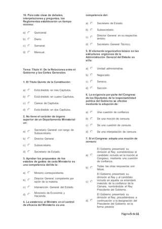 Página5 de 11
10. Para esta clase de debates,
interpelaciones y preguntas, los
Reglamentos establecerán un tiempo
mínimo:
a) Quincenal.
b) Diario.
c) Semanal.
d) Mensual.
Tema: Título V: De la Relaciones entre el
Gobierno y las Cortes Generales
1. El Título Quinto de la Constitución:
a) Está dividido en tres Capítulos.
b) Está dividido en cuatro Capítulos.
c) Carece de Capítulos.
d) Está dividido en dos Capítulos.
2. No tiene el carácter de órgano
superior de un Departamento Ministerial
un:
a)
Secretario General con rango de
Subsecretario.
b) Director General.
c) Subsecretario.
d) Secretario de Estado.
3. Aprobar las propuestas de los
estados de gastos de cada Ministerio es
una competencia del/de la:
a) Ministro correspondiente.
b)
Director General competente por
razón de la materia.
c) Intervención General del Estado.
d)
Ministerio de Economía y
Hacienda.
4. La asistencia al Ministro en el control
de eficacia del Ministerio es una
competencia del:
a) Secretario de Estado.
b) Subsecretario.
c)
Director General en su respectivo
ámbito.
d) Secretario General Técnico.
5. El elemento organizativo básico en las
estructuras orgánicas de la
Administración General del Estado es
el/la:
a) Unidad administrativa.
b) Negociado.
c) Servicio.
d) Sección.
6. La exigencia por parte del Congreso
de los Diputados de la responsabilidad
política del Gobierno se efectúa
mediante la adopción de:
a) Una cuestión de confianza.
b) De una moción de censura.
c) De una cuestión de censura.
d) De una interpelación de censura.
7. Si el Congreso adopta una moción de
censura:
a)
El Gobierno presentará su
dimisión al Rey, sometiéndose el
candidato incluido en la moción al
Congreso, mediante una cuestión
de confianza.
b)
Todas las otras respuestas son
falsas.
c)
El Gobierno presentará su
dimisión al Rey y al candidato
incluido en aquella se entenderá
investido de la confianza de la
Cámara, nombrándole el Rey
Presidente del Gobierno.
d)
El Gobierno presentará su
dimisión al Rey, procediéndose a
continuación a la designación del
Presidente del Gobierno en la
forma prevista
 