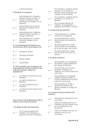 Página6 de 11
constitucionalmente.
8. El estado de excepción:
a)
Será declarado por el Gobierno
mediante decreto acordado en
Consejo de Ministros, previa
autorización del Congreso de los
Diputados.
b)
Será declarado por la mayoría
absoluta del Congreso de los
Diputados.
c)
Será declarado por el Gobierno,
mediante decreto acordado en
Consejo de Ministros.
d)
Será declarado por la mayoría
simple del Congreso de los
Diputados.
9. Los Subdelegados del Gobierno en
las provincias tienen nivel orgánico de:
a) Subdirector General.
b) Secretario de Estado.
c) Director General.
d) Subsecretario.
10. Tal mecanismo para la exigencia de
responsabilidad política al Gobierno por
parte del Congreso, deberá ser
adoptado por:
a)
La mayoría de dos tercios de los
Diputados.
b)
La mayoría simple de los
Diputados.
c)
La mayoría absoluta de los
Diputados.
d)
La mayoría de tres quintos de los
Diputados.
Tema: Título V: De la Relaciones entre el
Gobierno y las Cortes Generales
1. El estado de sitio será declarado:
a)
Por la mayoría absoluta del
Congreso de los Diputados, a
propuesta exclusiva del Gobierno.
b)
Por el Gobierno, mediante decreto
acordado en el Consejo de
Ministros, previa autorización del
Congreso de los Diputados.
c)
Por el Gobierno, mediante decreto
acordado en el Consejo de
Ministros.
d)
Por la mayoría absoluta del
Congreso de los Diputados, a
propuesta del Gobierno o del Rey.
2. La propuesta de disolución:
a)
Podrá presentarse en cualquier
momento de la legislatura.
b)
No podrá presentarse cuando
esté en trámite una cuestión de
confianza.
c)
No podrá presentarse cuando
esté en trámite una interpelación
de las que de lugar a una moción.
d)
No podrá presentarse cuando
esté en trámite una moción de
censura.
3. El estado de alarma:
a)
Será declarado por el Presidente
del Gobierno, previa deliberación
del Consejo de Ministros.
b)
Será declarado por las Cortes
Generales, mediante Ley
Orgánica, por un plazo máximo de
quince días.
c)
Será declarado por el Gobierno
mediante Decreto acordado en
Consejo de Ministros por un plazo
máximo de quince días.
d)
Será declarado por el Rey, a
instancia del Gobierno tras
decreto acordado en Consejo de
Ministros.
4. La presencia de los miembros del
Gobierno:
a)
Sólo podrá ser reclamada por sus
Comisiones.
b)
Podrá ser recabada tanto por el
Presidente de cada Cámara como
por los Presidentes de las
Comisiones.
c)
Podrá ser recabada tanto por las
Cámaras como por sus
Comisiones.
 