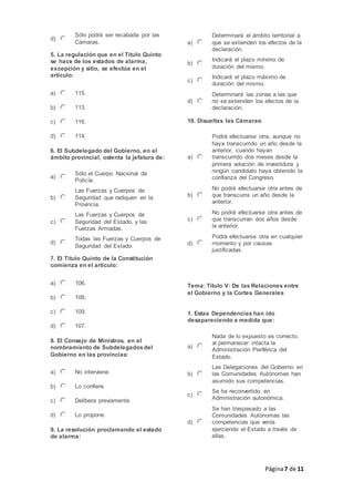Página7 de 11
d)
Sólo podrá ser recabada por las
Cámaras.
5. La regulación que en el Título Quinto
se hace de los estados de alarma,
excepción y sitio, se efectúa en el
artículo:
a) 115.
b) 113.
c) 116.
d) 114.
6. El Subdelegado del Gobierno, en el
ámbito provincial, ostenta la jefatura de:
a)
Sólo el Cuerpo Nacional de
Policía.
b)
Las Fuerzas y Cuerpos de
Seguridad que radiquen en la
Provincia.
c)
Las Fuerzas y Cuerpos de
Seguridad del Estado, y las
Fuerzas Armadas.
d)
Todas las Fuerzas y Cuerpos de
Seguridad del Estado.
7. El Título Quinto de la Constitución
comienza en el artículo:
a) 106.
b) 108.
c) 109.
d) 107.
8. El Consejo de Ministros, en el
nombramiento de Subdelegadosdel
Gobierno en las provincias:
a) No interviene.
b) Lo confiere.
c) Delibera previamente.
d) Lo propone.
9. La resolución proclamando el estado
de alarma:
a)
Determinará el ámbito territorial a
que se extienden los efectos de la
declaración.
b)
Indicará el plazo mínimo de
duración del mismo.
c)
Indicará el plazo máximo de
duración del mismo.
d)
Determinará las zonas a las que
no se extienden los efectos de la
declaración.
10. Disueltas las Cámaras:
a)
Podrá efectuarse otra, aunque no
haya transcurrido un año desde la
anterior, cuando hayan
transcurrido dos meses desde la
primera votación de investidura y
ningún candidato haya obtenido la
confianza del Congreso.
b)
No podrá efectuarse otra antes de
que transcurra un año desde la
anterior.
c)
No podrá efectuarse otra antes de
que transcurran dos años desde
la anterior.
d)
Podrá efectuarse otra en cualquier
momento y por causas
justificadas.
Tema: Título V: De las Relaciones entre
el Gobierno y la Cortes Generales
1. Estas Dependencias han ido
desapareciendo a medida que:
a)
Nada de lo expuesto es correcto,
al permanecer intacta la
Administración Periférica del
Estado.
b)
Las Delegaciones del Gobierno en
las Comunidades Autónomas han
asumido sus competencias.
c)
Se ha reconvertido en
Administración autonómica.
d)
Se han traspasado a las
Comunidades Autónomas las
competencias que venía
ejerciendo el Estado a través de
ellas.
 