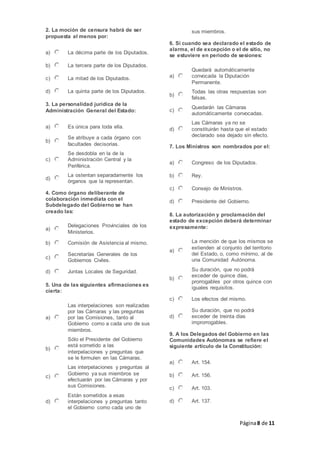 Página8 de 11
2. La moción de censura habrá de ser
propuesta al menos por:
a) La décima parte de los Diputados.
b) La tercera parte de los Diputados.
c) La mitad de los Diputados.
d) La quinta parte de los Diputados.
3. La personalidad jurídica de la
Administración General del Estado:
a) Es única para toda ella.
b)
Se atribuye a cada órgano con
facultades decisorias.
c)
Se desdobla en la de la
Administración Central y la
Periférica.
d)
La ostentan separadamente los
órganos que la representan.
4. Como órgano deliberante de
colaboración inmediata con el
Subdelegado del Gobierno se han
creado las:
a)
Delegaciones Provinciales de los
Ministerios.
b) Comisión de Asistencia al mismo.
c)
Secretarías Generales de los
Gobiernos Civiles.
d) Juntas Locales de Seguridad.
5. Una de las siguientes afirmaciones es
cierta:
a)
Las interpelaciones son realizadas
por las Cámaras y las preguntas
por las Comisiones, tanto al
Gobierno como a cada uno de sus
miembros.
b)
Sólo el Presidente del Gobierno
está sometido a las
interpelaciones y preguntas que
se le formulen en las Cámaras.
c)
Las interpelaciones y preguntas al
Gobierno ya sus miembros se
efectuarán por las Cámaras y por
sus Comisiones.
d)
Están sometidos a esas
interpelaciones y preguntas tanto
el Gobierno como cada uno de
sus miembros.
6. Si cuando sea declarado el estado de
alarma, el de excepción o el de sitio, no
se estuviere en periodo de sesiones:
a)
Quedará automáticamente
convocada la Diputación
Permanente.
b)
Todas las otras respuestas son
falsas.
c)
Quedarán las Cámaras
automáticamente convocadas.
d)
Las Cámaras ya no se
constituirán hasta que el estado
declarado sea dejado sin efecto.
7. Los Ministros son nombrados por el:
a) Congreso de los Diputados.
b) Rey.
c) Consejo de Ministros.
d) Presidente del Gobierno.
8. La autorización y proclamación del
estado de excepción deberá determinar
expresamente:
a)
La mención de que los mismos se
extienden al conjunto del territorio
del Estado, o, como mínimo, al de
una Comunidad Autónoma.
b)
Su duración, que no podrá
exceder de quince días,
prorrogables por otros quince con
iguales requisitos.
c) Los efectos del mismo.
d)
Su duración, que no podrá
exceder de treinta días
improrrogables.
9. A los Delegados del Gobierno en las
Comunidades Autónomas se refiere el
siguiente artículo de la Constitución:
a) Art. 154.
b) Art. 156.
c) Art. 103.
d) Art. 137.
 