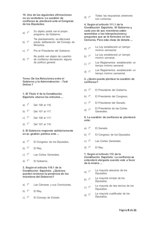 Página9 de 11
10. Una de las siguientes afirmaciones
no es verdadera. La cuestión de
confianza se planteará ante el Congreso
de los Diputados:
a)
Su objeto podrá ser el propio
programa de Gobierno.
b)
Tal planteamiento se efectuará
previa deliberación del Consejo de
Ministros.
c) Por el Presidente del Gobierno.
d)
No podrá ser objeto de cuestión
de confianza declaración alguna
de política general.
Tema: De las Relaciones entre el
Gobierno y la Administración - Test
Online 7
1. El Título V de la Constitución
Española abarca los artículos ...
a) Del 108 al 116.
b) Del 107 al 117.
c) Del 108 al 117.
d) Del 107 al 116.
2. El Gobierno responde solidariamente
en su gestión política ante ...
a) El Congreso de los Diputados.
b) El Rey.
c) Las Cortes Generales.
d) El Gobierno.
3. Según el artículo 110.1 de la
Constitución Española. ¿Quiénes
pueden reclamar la presencia de los
miembros del Gobierno?
a) Las Cámaras y sus Comisiones.
b) El Rey.
c) El Consejo de Estado.
d)
Todas las respuestas anteriores
son correctas.
4. Según el artículo 111.1 de la
Constitución Española. El Gobierno y
cada uno de sus miembros están
sometidos a las interpelacionesy
preguntas que se le formulen en las
Cámaras. Para esta clase de debate ...
a)
La Ley establecerá un tiempo
mínimo semestral.
b)
La Ley establecerá un tiempo
mínimo semanal.
c)
Los Reglamentos establecerán un
tiempo mínimo semanal.
d)
Los Reglamentos establecerán un
tiempo mínimo semestral.
5. ¿Quién puede plantear la cuestión de
confianza?
a) El Presidente del Gobierno.
b) El Presidente del Congreso.
c) El Presidente del Senado.
d)
El Presidente de las Cortes
Generales.
6. La cuestión de confianza se planteará
ante:
a) El Senado.
b) El Congreso de los Diputados.
c) Las Cortes Generales.
d) El Rey.
7. Según el artículo 112 de la
Constitución Española. La confianza se
entenderá otorgada cuando vote a favor
de la misma ...
a)
La mayoría absoluta de los
Diputados.
b)
La mayoría simple de los
Diputados.
c)
La mayoría de dos tercios de los
Diputados.
d)
La mayoría cualificada de los
Diputados.
 