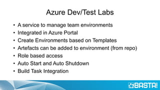 Azure Dev/Test Labs
• A service to manage team environments
• Integrated in Azure Portal
• Create Environments based on Templates
• Artefacts can be added to environment (from repo)
• Role based access
• Auto Start and Auto Shutdown
• Build Task Integration
 
