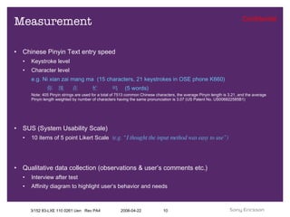 Measurement Chinese Pinyin Text entry speed Keystroke level Character level e.g. Ni xian zai mang ma  (15 characters, 21 keystrokes in OSE phone K660)   你  现  在  忙  吗  (5 words) Note: 405 Pinyin strings are used for a total of 7513 common Chinese characters, the average Pinyin length is 3.21, and the average Pinyin length weighted by number of characters having the same pronunciation is 3.07 (US Patent No. US006822585B1) SUS (System Usability Scale) 10 items of 5 point Likert Scale  (e.g. “I thought the input method was easy to use”) Qualitative data collection (observations & user’s comments etc.) Interview after test  Affinity diagram to highlight user’s behavior and needs 