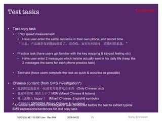 Test tasks Text copy task Entry speed measurement Have user enter the same sentence in their own phone, and record time “ 王总，产品报价发到您的邮箱了，请查收，如有任何疑问，请随时联系我。” Practice task (have users get familiar with the key mapping & keypad feeling etc) Have user enter 2 messages which he/she actually sent in his daily life (keep the 2 messages the same for each phone practice task) Test task (have users complete the task as quick & accurate as possible) Chinese content: (from SMS investigation*) 先到附近的嘉禾一品或者肯德基吃点东西  (Only Chinese text) 我在单位呢 现在上不了 MSN (Mixed Chinese & letters) 晚上去哪儿 happy ？  (Mixed Chinese, English& symbols) 请回电话 58659394 (Mixed Chinese & numbers) * An online SMS content investigation was conducted before the test to extract typical SMS expressions/sentences for text copy task. 