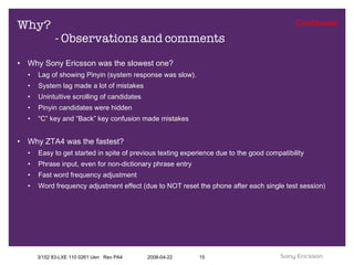 Why?  - Observations and comments Why Sony Ericsson was the slowest one? Lag of showing Pinyin (system response was slow). System lag made a lot of mistakes  Unintuitive scrolling of candidates Pinyin candidates were hidden “ C” key and “Back” key confusion made mistakes Why ZTA4 was the fastest? Easy to get started in spite of previous texting experience due to the good compatibility Phrase input, even for non-dictionary phrase entry Fast word frequency adjustment Word frequency adjustment effect (due to NOT reset the phone after each single test session) 