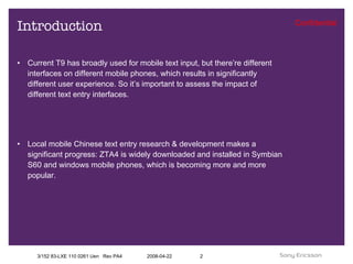 Introduction Current T9 has broadly used for mobile text input, but there’re different interfaces on different mobile phones, which results in significantly different user experience. So it’s important to assess the impact of different text entry interfaces.  Local mobile Chinese text entry research & development makes a significant progress: ZTA4 is widely downloaded and installed in Symbian S60 and windows mobile phones, which is becoming more and more popular.  