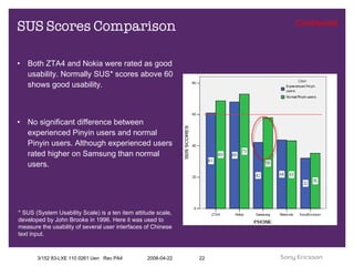 SUS Scores Comparison Both ZTA4 and Nokia were rated as good usability. Normally SUS* scores above 60 shows good usability.  No significant difference between experienced Pinyin users and normal Pinyin users. Although experienced users rated higher on Samsung than normal users. * SUS (System Usability Scale) is a ten item attitude scale, developed by John Brooke in 1996. Here it was used to measure the usability of several user interfaces of Chinese text input. 