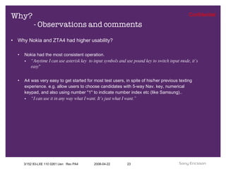 Why? - Observations and comments Why Nokia and ZTA4 had higher usability? Nokia had the most consistent operation. “ Anytime I can use asterisk key  to input symbols and use pound key to switch input mode, it’s easy ” A4 was very easy to get started for most test users, in spite of his/her previous texting experience. e.g. allow users to choose candidates with 5-way Nav. key, numerical keypad, and also using number "1" to indicate number index etc (like Samsung).. “ I can use it in any way what I want. It’s just what I want.” 