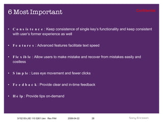 6 Most Important Consistence : Keep consistence of single key’s functionality and keep consistent with user’s former experience as well Features : Advanced features facilitate text speed Flexible : Allow users to make mistake and recover from mistakes easily and costless Simple : Less eye movement and fewer clicks Feedback : Provide clear and in-time feedback Help : Provide tips on-demand 