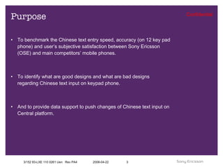 Purpose To benchmark the Chinese text entry speed, accuracy (on 12 key pad phone) and user’s subjective satisfaction between Sony Ericsson (OSE) and main competitors’ mobile phones. To identify what are good designs and what are bad designs regarding Chinese text input on keypad phone. And to provide data support to push changes of Chinese text input on Central platform. 