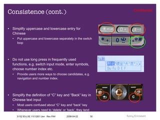 Consistence (cont.) Simplify uppercase and lowercase entry for Chinese Put uppercase and lowercase separately in the switch loop Do not use long press in frequently used functions, e.g. switch input mode, enter symbols, choose number index etc. Provide users more ways to choose candidates, e.g. navigation and number index. Simplify the definition of “C” key and “Back” key in Chinese text input Most users confused about “C” key and “back” key Whenever users need to ‘delete’ or ‘back’, they tend to press “C” Key 