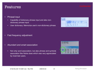 Features Phrasal input Capability of dictionary phrase input and also non-dictionary phrase input User dictionary: Memorize user’s non-dictionary phrase Fast frequency adjustment Abundant and smart association Not only word association, but also phrase and symbols association like Nokia does which was very appreciated by most test users. 