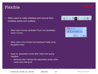 Flexible Allow users to make mistakes and recover from mistakes easily and costless. Allow users choose candidate Pinyin and candidates word in a loop Allow users move forward and backward freely using Navigation keys Keep my association words after I back from typing mistakes. Samsung didn’t dismiss the association words which made users feel good 