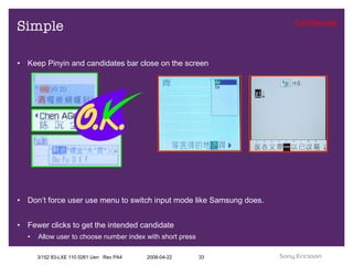 Simple Keep Pinyin and candidates bar close on the screen Don’t force user use menu to switch input mode like Samsung does. Fewer clicks to get the intended candidate Allow user to choose number index with short press 