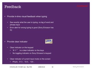 Feedback Provide in-time visual feedback when typing See exactly what the user is typing, no lag of word and phrase input Error alert for wrong typing is good (Sony Ericsson has it)) Provide clear indicator Clear indicator on the keypad “ # 中”  is a clear indicator on the keys No toggling indicator on Sony Ericsson’s keypad Clear indicator of current input mode on the screen Pinyin,  拼音，笔画， 123 ， 