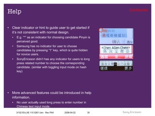 Help Clear indicator or hint to guide user to get started if it’s not consistent with normal design. E.g. “*” as an indicator for choosing candidate Pinyin is perceived good. Samsung has no indicator for user to choose candidates by pressing “1” key, which is quite hidden for novice users. SonyEricsson didn’t has any indicator for users to long press related number to choose the corresponding candidate. (similar with toggling input mode on hash key) More advanced features could be introduced in help information. No user actually used long press to enter number in Chinese text input mode. 