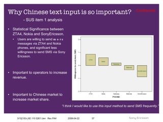 Why Chinese text input is so important? Statistical Significance between ZTA4, Nokia and SonyEricsson. Users are willing to send  more  messages via ZTA4 and Nokia phones, and significant less willingness to send SMS via Sony Ericsson. Important to operators to increase revenue. Important to Chinese market to increase market share. “ I think I would like to use this input method to send SMS frequently.” - SUS item 1 analysis 