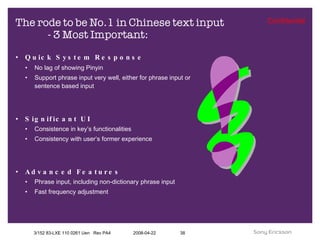 The rode to be No.1 in Chinese text input  - 3 Most Important: Quick System Response   No lag of showing Pinyin Support phrase input very well, either for phrase input or sentence based input Significant UI Consistence in key’s functionalities  Consistency with user’s former experience Advanced Features Phrase input, including non-dictionary phrase input Fast frequency adjustment 