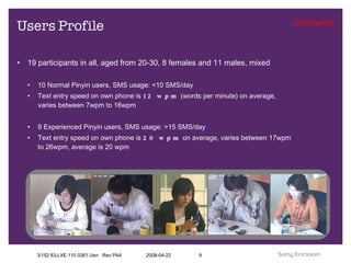 Users Profile 19 participants in all, aged from 20-30, 8 females and 11 males, mixed 10 Normal Pinyin users, SMS usage: <10 SMS/day Text entry speed on own phone is  12 wpm  (words per minute) on average, varies between 7wpm to 16wpm 9 Experienced Pinyin users, SMS usage: >15 SMS/day Text entry speed on own phone is  20 wpm  on average, varies between 17wpm to 26wpm, average is 20 wpm 