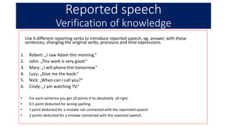 Reported speech
Verification of knowledge
Use 6 different reporting verbs to introduce reported speech, eg. answer, with these
sentences, changing the original verbs, pronouns and time expressions.
1. Robert: „I saw Adam this morning.“
2. John: „This work is very good.“
3. Mary: „I will phone him tomorrow.“
4. Lucy: „Give me the book.“
5. Nick: „When can I call you?“
6. Cindy: „I am watching TV.“
• For each sentence you get 10 points if its absolutely all right.
• 0.5 point deducted for wrong spelling.
• 1 point deducted for a mistake not connected with the reporoted speech.
• 2 points deducted for a mistake connected with the reported speech.
 