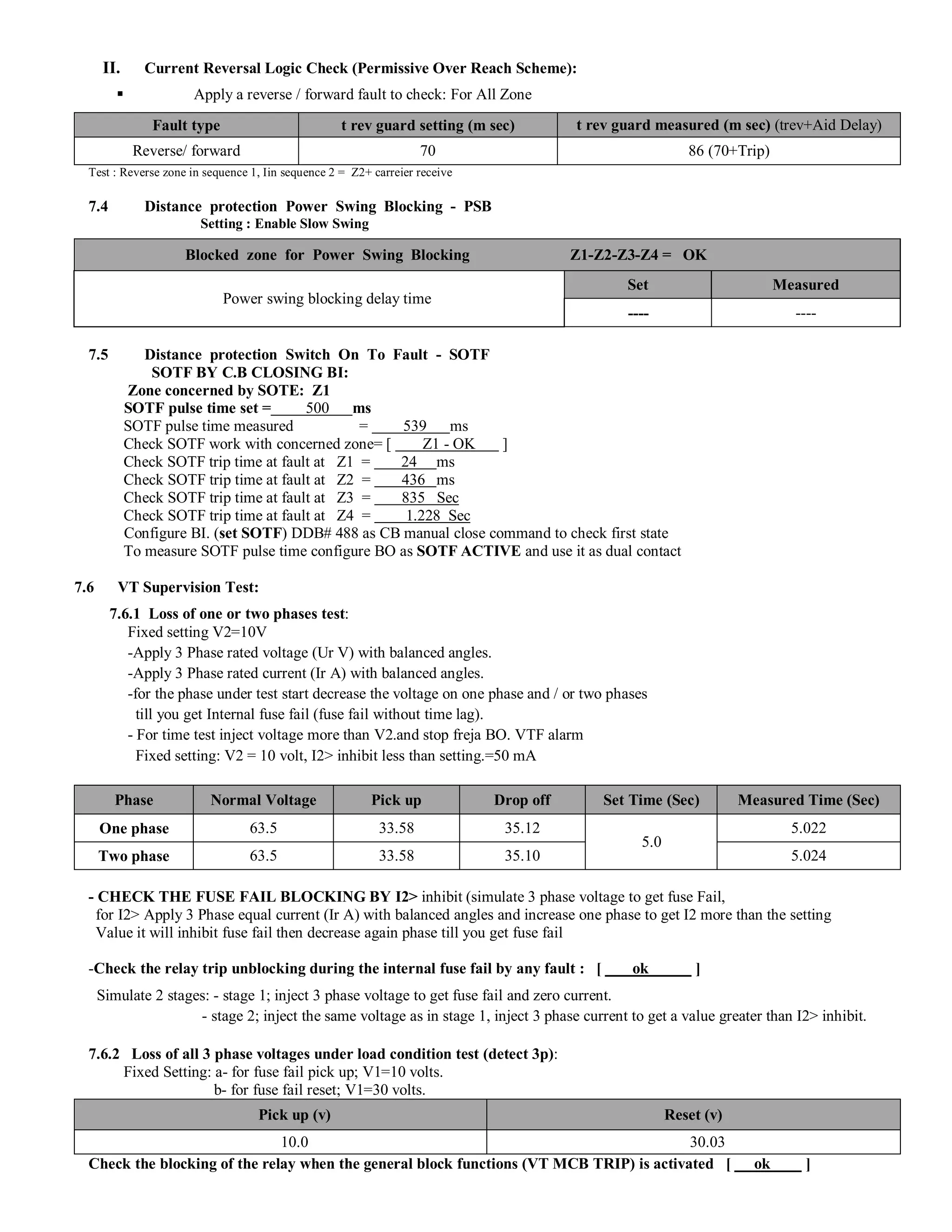 II. Current Reversal Logic Check (Permissive Over Reach Scheme):
§ Apply a reverse / forward fault to check: For All Zone
Fault type t rev guard setting (m sec) t rev guard measured (m sec) (trev+Aid Delay)
Reverse/ forward 70 86 (70+Trip)
Test : Reverse zone in sequence 1, Iin sequence 2 = Z2+ carreier receive
7.4 Distance protection Power Swing Blocking - PSB
Setting : Enable Slow Swing
Blocked zone for Power Swing Blocking Z1-Z2-Z3-Z4 = OK
Power swing blocking delay time
Set Measured
---- ----
7.5 Distance protection Switch On To Fault - SOTF
SOTF BY C.B CLOSING BI:
Zone concerned by SOTE: Z1
SOTF pulse time set = 500 ms
SOTF pulse time measured = 539 ms
Check SOTF work with concerned zone= [ Z1 - OK ]
Check SOTF trip time at fault at Z1 = 24 ms
Check SOTF trip time at fault at Z2 = 436 ms
Check SOTF trip time at fault at Z3 = 835 Sec
Check SOTF trip time at fault at Z4 = 1.228 Sec
Configure BI. (set SOTF) DDB# 488 as CB manual close command to check first state
To measure SOTF pulse time configure BO as SOTF ACTIVE and use it as dual contact
7.6 VT Supervision Test:
7.6.1 Loss of one or two phases test:
Fixed setting V2=10V
-Apply 3 Phase rated voltage (Ur V) with balanced angles.
-Apply 3 Phase rated current (Ir A) with balanced angles.
-for the phase under test start decrease the voltage on one phase and / or two phases
till you get Internal fuse fail (fuse fail without time lag).
- For time test inject voltage more than V2.and stop freja BO. VTF alarm
Fixed setting: V2 = 10 volt, I2> inhibit less than setting.=50 mA
Phase Normal Voltage Pick up Drop off Set Time (Sec) Measured Time (Sec)
One phase 63.5 33.58 35.12
5.0
5.022
Two phase 63.5 33.58 35.10 5.024
- CHECK THE FUSE FAIL BLOCKING BY I2> inhibit (simulate 3 phase voltage to get fuse Fail,
for I2> Apply 3 Phase equal current (Ir A) with balanced angles and increase one phase to get I2 more than the setting
Value it will inhibit fuse fail then decrease again phase till you get fuse fail
-Check the relay trip unblocking during the internal fuse fail by any fault : [ ok ]
Simulate 2 stages: - stage 1; inject 3 phase voltage to get fuse fail and zero current.
- stage 2; inject the same voltage as in stage 1, inject 3 phase current to get a value greater than I2> inhibit.
7.6.2 Loss of all 3 phase voltages under load condition test (detect 3p):
Fixed Setting: a- for fuse fail pick up; V1=10 volts.
b- for fuse fail reset; V1=30 volts.
Pick up (v) Reset (v)
10.0 30.03
Check the blocking of the relay when the general block functions (VT MCB TRIP) is activated [ ok ]
 