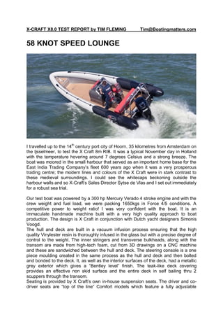 X-CRAFT X8.0 TEST REPORT by TIM FLEMING                   Tim@Boatingmatters.com


58 KNOT SPEED LOUNGE




I travelled up to the 14th century port city of Hoorn, 35 kilometres from Amsterdam on
the Ijsselmeer, to test the X Craft 8m RIB. It was a typical November day in Holland
with the temperature hovering around 7 degrees Celsius and a strong breeze. The
boat was moored in the small harbour that served as an important home base for the
East India Trading Company‟s fleet 600 years ago when it was a very prosperous
trading centre; the modern lines and colours of the X Craft were in stark contrast to
these medieval surroundings. I could see the whitecaps beckoning outside the
harbour walls and so X-Craft‟s Sales Director Sytse de Vlas and I set out immediately
for a robust sea trial.

Our test boat was powered by a 300 hp Mercury Verado 4 stroke engine and with the
crew weight and fuel load, we were packing 1650kgs in Force 4/5 conditions. A
competitive power to weight ratio! I was very confident with the boat. It is an
immaculate handmade machine built with a very high quality approach to boat
production. The design is X Craft in conjunction with Dutch yacht designers Simonis
Voogd.
The hull and deck are built in a vacuum infusion process ensuring that the high
quality Vinylester resin is thoroughly infused in the glass but with a precise degree of
control to the weight. The inner stringers and transverse bulkheads, along with the
transom are made from high-tech foam, cut from 3D drawings on a CNC machine
and these are sandwiched between the hull and deck. The steering console is a one
piece moulding created in the same process as the hull and deck and then bolted
and bonded to the deck. It, as well as the interior surfaces of the deck, had a metallic
grey exterior which gives a “Bentley level” finish. The teak-like deck covering
provides an effective non skid surface and the entire deck in self bailing thru 2
scuppers through the transom.
Seating is provided by X Craft‟s own in-house suspension seats. The driver and co-
driver seats are “top of the line” Comfort models which feature a fully adjustable
 