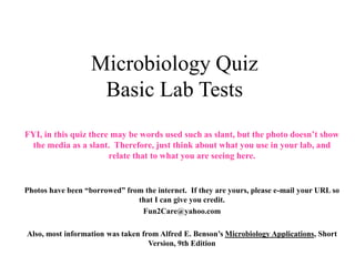 Microbiology Quiz
Basic Lab Tests
FYI, in this quiz there may be words used such as slant, but the photo doesn’t show
the media as a slant. Therefore, just think about what you use in your lab, and
relate that to what you are seeing here.
Photos have been “borrowed” from the internet. If they are yours, please e-mail your URL so
that I can give you credit.
Fun2Care@yahoo.com
Also, most information was taken from Alfred E. Benson’s Microbiology Applications, Short
Version, 9th Edition
 