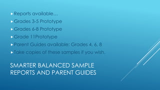 SMARTER BALANCED SAMPLE
REPORTS AND PARENT GUIDES
Reports available…
Grades 3-5 Prototype
Grades 6-8 Prototype
Grade 11Prototype
Parent Guides available: Grades 4, 6, 8
Take copies of these samples if you wish.
 