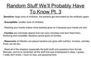 Random Stuff We’ll Probably Have To Know Pt. 3 .Sensitive-  large zone of inhibition, the bacteria get dominated by the antibiotic agent . Susceptible-  smaller zone of inhibition . Washing your hands makes more bacteria grow on it because your hands are wet. . Fomites  are inanimate objects that can carry microbes and don’t feed them.  Nonliving and nonedible. Bacteria cannot grow on fomites. . Reservoirs  of infection are places bacteria can grow with nutrition, humans, animals, Food, etc etc etc.. . Read all of the chapters (especially the bold stuff) and questions from the lab  Manuals, and try to remember all the stuff that was emphasized in class. I guess..  I really don’t know, I have no clue, just guessing here. 