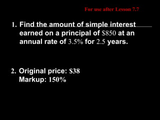Daily Homework Quiz For use after Lesson 7.7 1.   Find the amount of simple interest earned on a principal of  $850  at an annual rate of  3.5%  for  2.5  years. 2.   Original price:  $38 Markup:  150% 