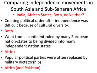 Comparing independence movements in
South Asia and Sub-Saharan Africa
• India, African States, Both, or Neither?
• Creating political order after independence was
difficult because of cultural diversity.
• Both
• Went from a continent ruled by many European
nation-states to being divided into many
independent nation states
• Africa
• Popular political parties were often replaced by
military dictatorships.
• Africa (and Pakistan)
 