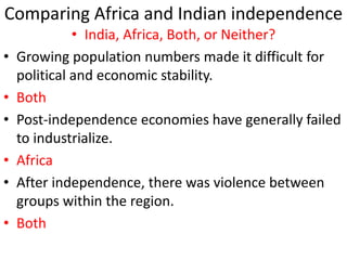 Comparing Africa and Indian independence
• India, Africa, Both, or Neither?
• Growing population numbers made it difficult for
political and economic stability.
• Both
• Post-independence economies have generally failed
to industrialize.
• Africa
• After independence, there was violence between
groups within the region.
• Both
 