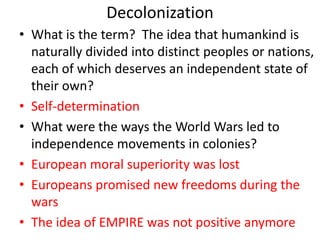Decolonization
• What is the term? The idea that humankind is
naturally divided into distinct peoples or nations,
each of which deserves an independent state of
their own?
• Self-determination
• What were the ways the World Wars led to
independence movements in colonies?
• European moral superiority was lost
• Europeans promised new freedoms during the
wars
• The idea of EMPIRE was not positive anymore
 